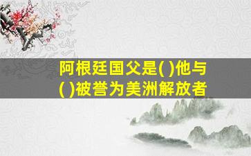 阿根廷国父是( )他与( )被誉为美洲解放者